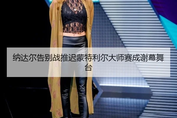 纳达尔告别战推迟蒙特利尔大师赛成谢幕舞台